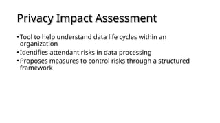 Privacy Impact Assessment
•Tool to help understand data life cycles within an
organization
•Identifies attendant risks in data processing
•Proposes measures to control risks through a structured
framework
 