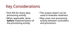 Key Considerations
•One PIA for every data
processing activity
•When applicable, done
before implementation of
the processing activity
•The output report can be
used to evaluate readiness
•May cover one processing
activity between controllers
and processors
 