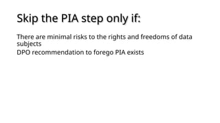 Skip the PIA step only if:
There are minimal risks to the rights and freedoms of data
subjects
DPO recommendation to forego PIA exists
 