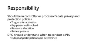 Responsibility
Should be in controller or processor’s data privacy and
protection policies
• Triggers for activation
• Key personnel involved
• Resource allocation
• Review process
DPO should understand when to conduct a PIA
• Extent of participation to be determined
 