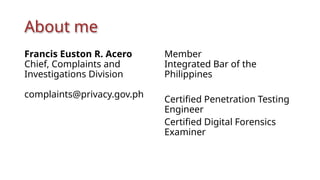 About me
Francis Euston R. Acero
Chief, Complaints and
Investigations Division
complaints@privacy.gov.ph
Member
Integrated Bar of the
Philippines
Certified Penetration Testing
Engineer
Certified Digital Forensics
Examiner
 