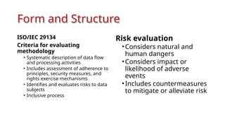 Form and Structure
ISO/IEC 29134
Criteria for evaluating
methodology
• Systematic description of data flow
and processing activities
• Includes assessment of adherence to
principles, security measures, and
rights exercise mechanisms
• Identifies and evaluates risks to data
subjects
• Inclusive process
Risk evaluation
•Considers natural and
human dangers
•Considers impact or
likelihood of adverse
events
•Includes countermeasures
to mitigate or alleviate risk
 