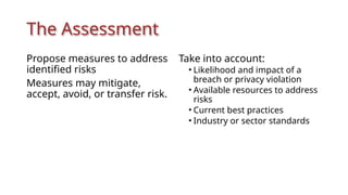 The Assessment
Propose measures to address
identified risks
Measures may mitigate,
accept, avoid, or transfer risk.
Take into account:
• Likelihood and impact of a
breach or privacy violation
• Available resources to address
risks
• Current best practices
• Industry or sector standards
 