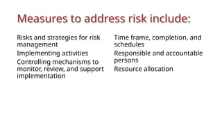 Measures to address risk include:
Risks and strategies for risk
management
Implementing activities
Controlling mechanisms to
monitor, review, and support
implementation
Time frame, completion, and
schedules
Responsible and accountable
persons
Resource allocation
 