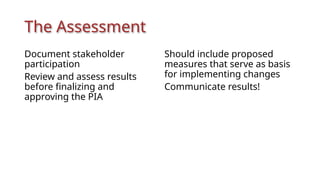 The Assessment
Document stakeholder
participation
Review and assess results
before finalizing and
approving the PIA
Should include proposed
measures that serve as basis
for implementing changes
Communicate results!
 