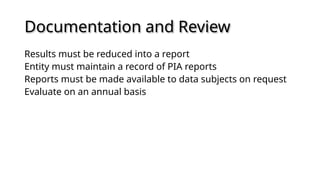 Documentation and Review
Results must be reduced into a report
Entity must maintain a record of PIA reports
Reports must be made available to data subjects on request
Evaluate on an annual basis
 