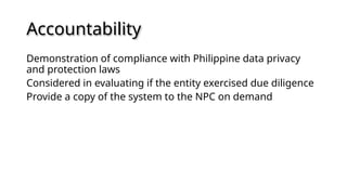 Accountability
Demonstration of compliance with Philippine data privacy
and protection laws
Considered in evaluating if the entity exercised due diligence
Provide a copy of the system to the NPC on demand
 