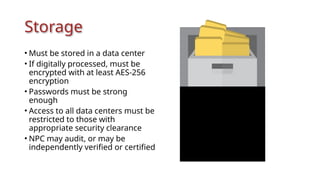 Storage
• Must be stored in a data center
• If digitally processed, must be
encrypted with at least AES-256
encryption
• Passwords must be strong
enough
• Access to all data centers must be
restricted to those with
appropriate security clearance
• NPC may audit, or may be
independently verified or certified
 