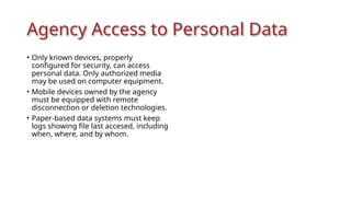 Agency Access to Personal Data
• Only known devices, properly
configured for security, can access
personal data. Only authorized media
may be used on computer equipment.
• Mobile devices owned by the agency
must be equipped with remote
disconnection or deletion technologies.
• Paper-based data systems must keep
logs showing file last accesed, including
when, where, and by whom.
 