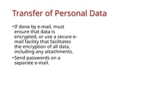 Transfer of Personal Data
•If done by e-mail, must
ensure that data is
encrypted, or use a secure e-
mail facility that facilitates
the encryption of all data,
including any attachments.
•Send passwords on a
separate e-mail.
 