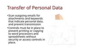 Transfer of Personal Data
•Scan outgoing emails for
attachments and keywords
that indicate personal data,
and prevent transmission
•Controls must be in place to
prevent printing or copying
to word processors and
spreadsheets without
security or access controls in
place.
 