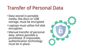 Transfer of Personal Data
• Data stored in portable
media, like discs or USB
storage, must be encrypted
• Laptops must utilize full disk
encryption
• Manual transfer of personal
data, where possible is
prohibited. If impossible,
authentication technology
must be in place.
 