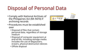 Disposal of Personal Data
• Comply with National Archives of
the Philippines Act (RA 9470) if
archiving records
• Procedures must be established
over
• Disposal of files that contain
personal data, regardless of storage
medium
• Disposal of computer equipment at
end-of-life, including storage media.
Includes the use of degaussers,
erasers, physical destruction devices
• Offsite disposal
 