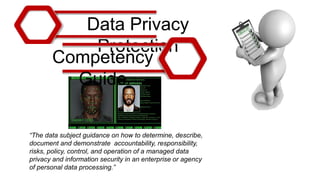 Data Privacy
Protection
Competency
Guide
“The data subject guidance on how to determine, describe,
document and demonstrate accountability, responsibility,
risks, policy, control, and operation of a managed data
privacy and information security in an enterprise or agency
of personal data processing.”
 