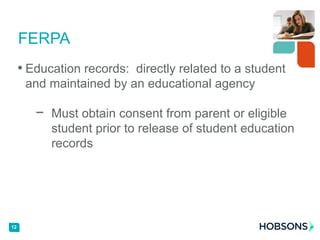 • Education records: directly related to a student
and maintained by an educational agency
− Must obtain consent from parent or eligible
student prior to release of student education
records
FERPA
12
 