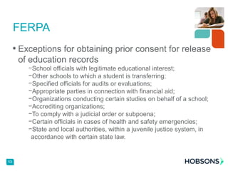 • Exceptions for obtaining prior consent for release
of education records
−School officials with legitimate educational interest;
−Other schools to which a student is transferring;
−Specified officials for audits or evaluations;
−Appropriate parties in connection with financial aid;
−Organizations conducting certain studies on behalf of a school;
−Accrediting organizations;
−To comply with a judicial order or subpoena;
−Certain officials in cases of health and safety emergencies;
−State and local authorities, within a juvenile justice system, in
accordance with certain state law.
FERPA
13
 