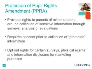 • Provides rights to parents of minor students
around collection of sensitive information through
surveys, analysis or evaluations
• Requires consent prior to collection of “protected”
information
• Opt out rights for certain surveys, physical exams
and information disclosure for marketing
purposes
16
Protection of Pupil Rights
Amendment (PPRA)
 