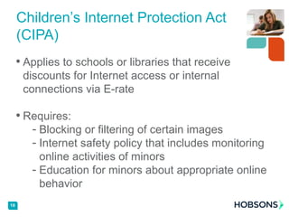 • Applies to schools or libraries that receive
discounts for Internet access or internal
connections via E-rate
• Requires:
- Blocking or filtering of certain images
- Internet safety policy that includes monitoring
online activities of minors
- Education for minors about appropriate online
behavior
18
Children’s Internet Protection Act
(CIPA)
 