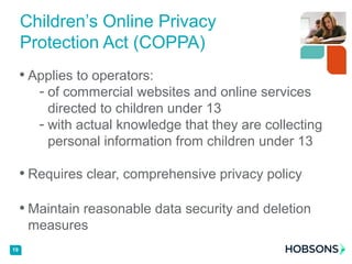 • Applies to operators:
- of commercial websites and online services
directed to children under 13
- with actual knowledge that they are collecting
personal information from children under 13
• Requires clear, comprehensive privacy policy
• Maintain reasonable data security and deletion
measures
19
Children’s Online Privacy
Protection Act (COPPA)
 