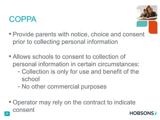 • Provide parents with notice, choice and consent
prior to collecting personal information
• Allows schools to consent to collection of
personal information in certain circumstances:
- Collection is only for use and benefit of the
school
- No other commercial purposes
• Operator may rely on the contract to indicate
consent20
COPPA
 