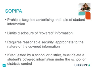 • Prohibits targeted advertising and sale of student
information
• Limits disclosure of “covered” information
• Requires reasonable security, appropriate to the
nature of the covered information
• If requested by a school or district, must delete a
student’s covered information under the school or
district’s control
SOPIPA
23
 