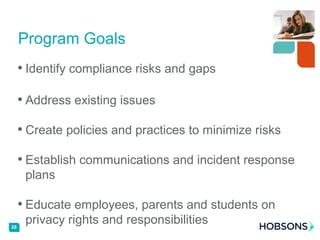 • Identify compliance risks and gaps
• Address existing issues
• Create policies and practices to minimize risks
• Establish communications and incident response
plans
• Educate employees, parents and students on
privacy rights and responsibilities
Program Goals
28
 
