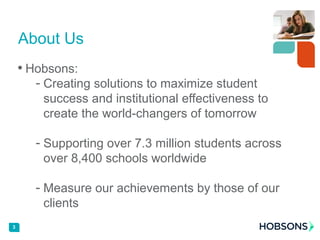 • Hobsons:
- Creating solutions to maximize student
success and institutional effectiveness to
create the world-changers of tomorrow
- Supporting over 7.3 million students across
over 8,400 schools worldwide
- Measure our achievements by those of our
clients
3
About Us
 