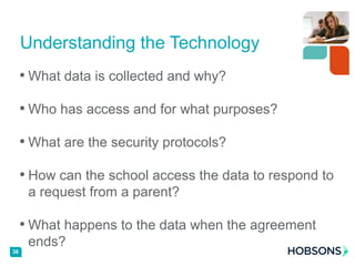 • What data is collected and why?
• Who has access and for what purposes?
• What are the security protocols?
• How can the school access the data to respond to
a request from a parent?
• What happens to the data when the agreement
ends?
Understanding the Technology
38
 