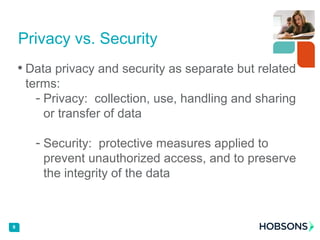 • Data privacy and security as separate but related
terms:
- Privacy: collection, use, handling and sharing
or transfer of data
- Security: protective measures applied to
prevent unauthorized access, and to preserve
the integrity of the data
9
Privacy vs. Security
 