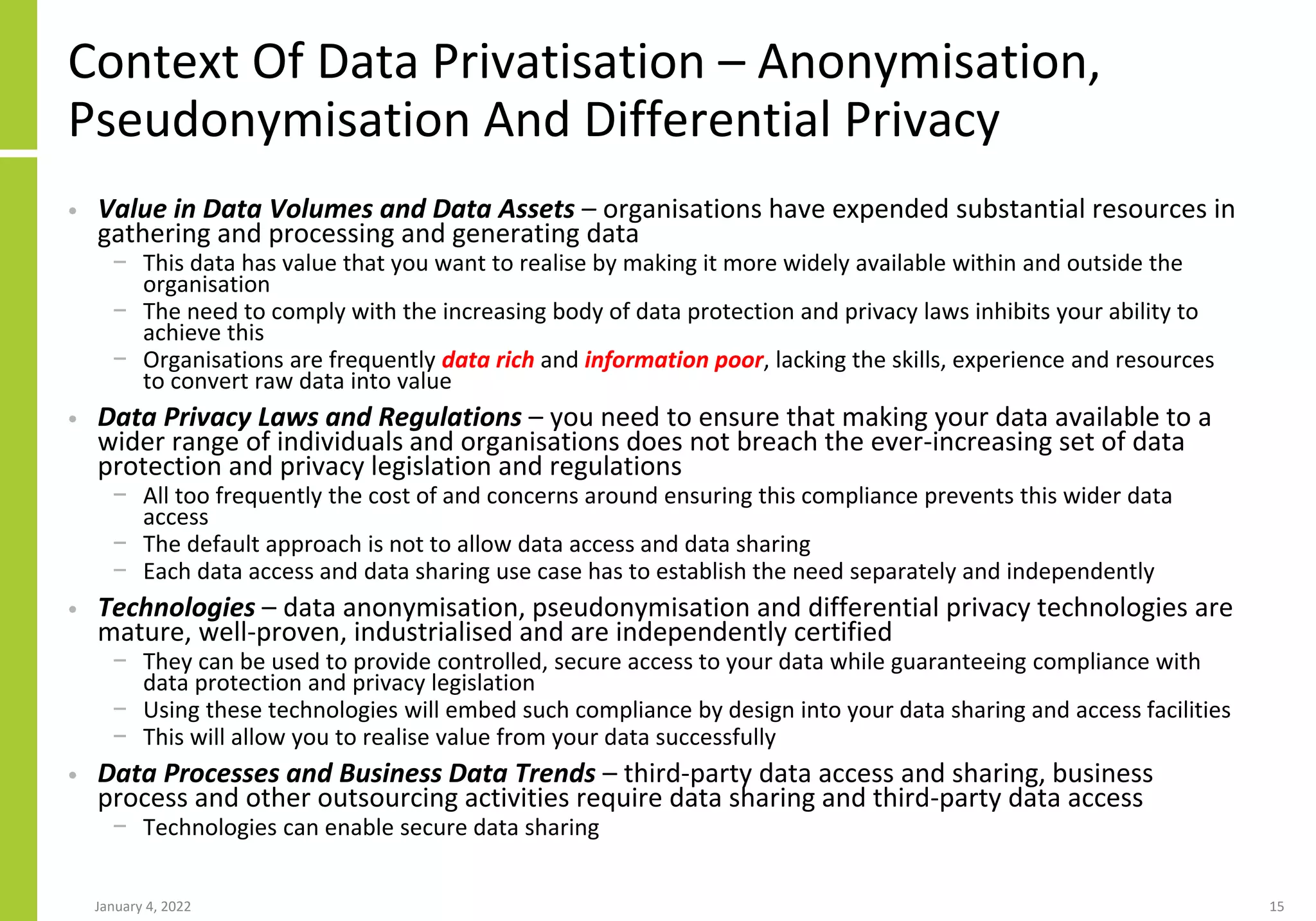Context Of Data Privatisation – Anonymisation,
Pseudonymisation And Differential Privacy
• Value in Data Volumes and Data Assets – organisations have expended substantial resources in
gathering and processing and generating data
− This data has value that you want to realise by making it more widely available within and outside the
organisation
− The need to comply with the increasing body of data protection and privacy laws inhibits your ability to
achieve this
− Organisations are frequently data rich and information poor, lacking the skills, experience and resources
to convert raw data into value
• Data Privacy Laws and Regulations – you need to ensure that making your data available to a
wider range of individuals and organisations does not breach the ever-increasing set of data
protection and privacy legislation and regulations
− All too frequently the cost of and concerns around ensuring this compliance prevents this wider data
access
− The default approach is not to allow data access and data sharing
− Each data access and data sharing use case has to establish the need separately and independently
• Technologies – data anonymisation, pseudonymisation and differential privacy technologies are
mature, well-proven, industrialised and are independently certified
− They can be used to provide controlled, secure access to your data while guaranteeing compliance with
data protection and privacy legislation
− Using these technologies will embed such compliance by design into your data sharing and access facilities
− This will allow you to realise value from your data successfully
• Data Processes and Business Data Trends – third-party data access and sharing, business
process and other outsourcing activities require data sharing and third-party data access
− Technologies can enable secure data sharing
January 4, 2022 15
 