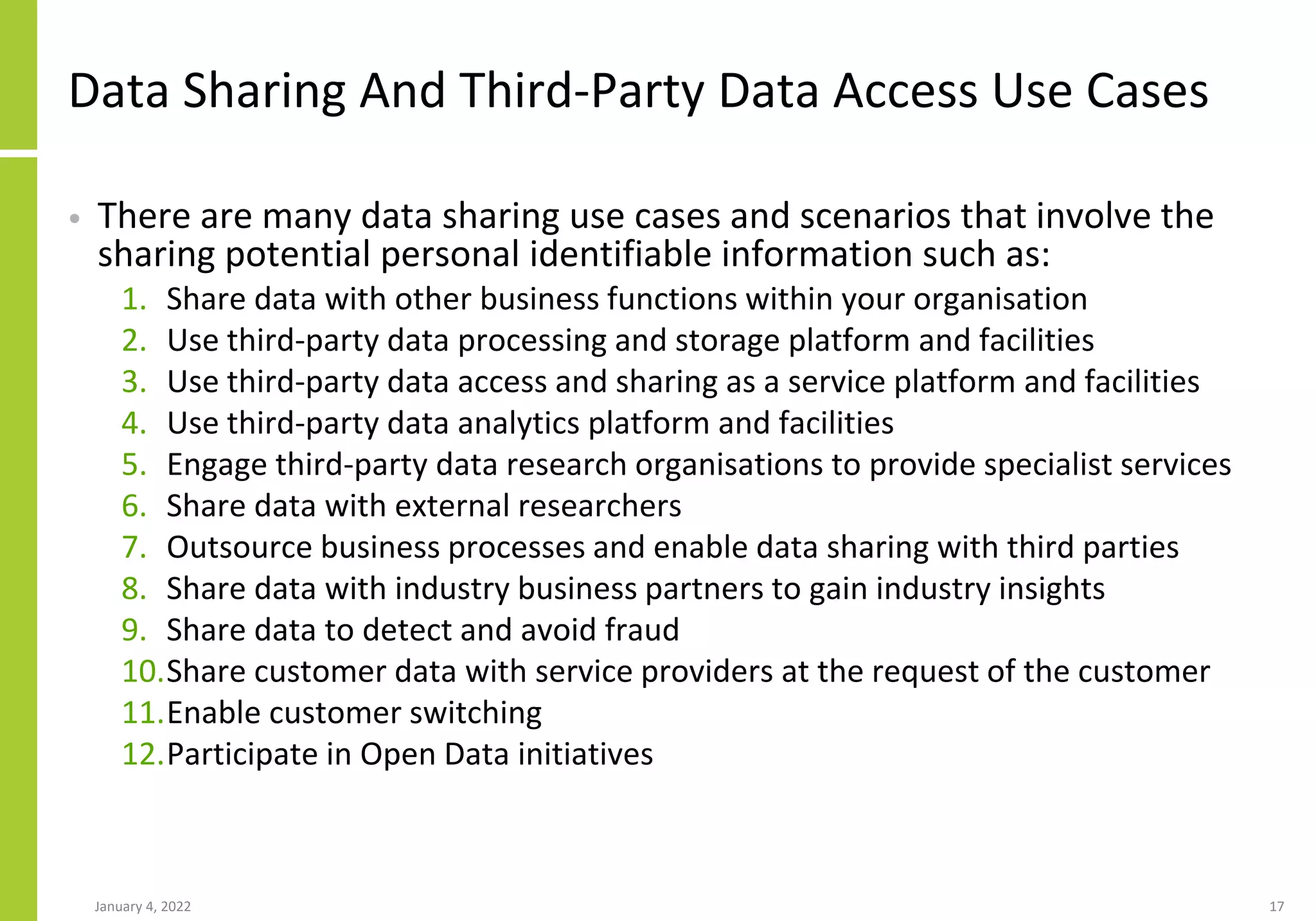 Data Sharing And Third-Party Data Access Use Cases
• There are many data sharing use cases and scenarios that involve the
sharing potential personal identifiable information such as:
1. Share data with other business functions within your organisation
2. Use third-party data processing and storage platform and facilities
3. Use third-party data access and sharing as a service platform and facilities
4. Use third-party data analytics platform and facilities
5. Engage third-party data research organisations to provide specialist services
6. Share data with external researchers
7. Outsource business processes and enable data sharing with third parties
8. Share data with industry business partners to gain industry insights
9. Share data to detect and avoid fraud
10.Share customer data with service providers at the request of the customer
11.Enable customer switching
12.Participate in Open Data initiatives
January 4, 2022 17
 