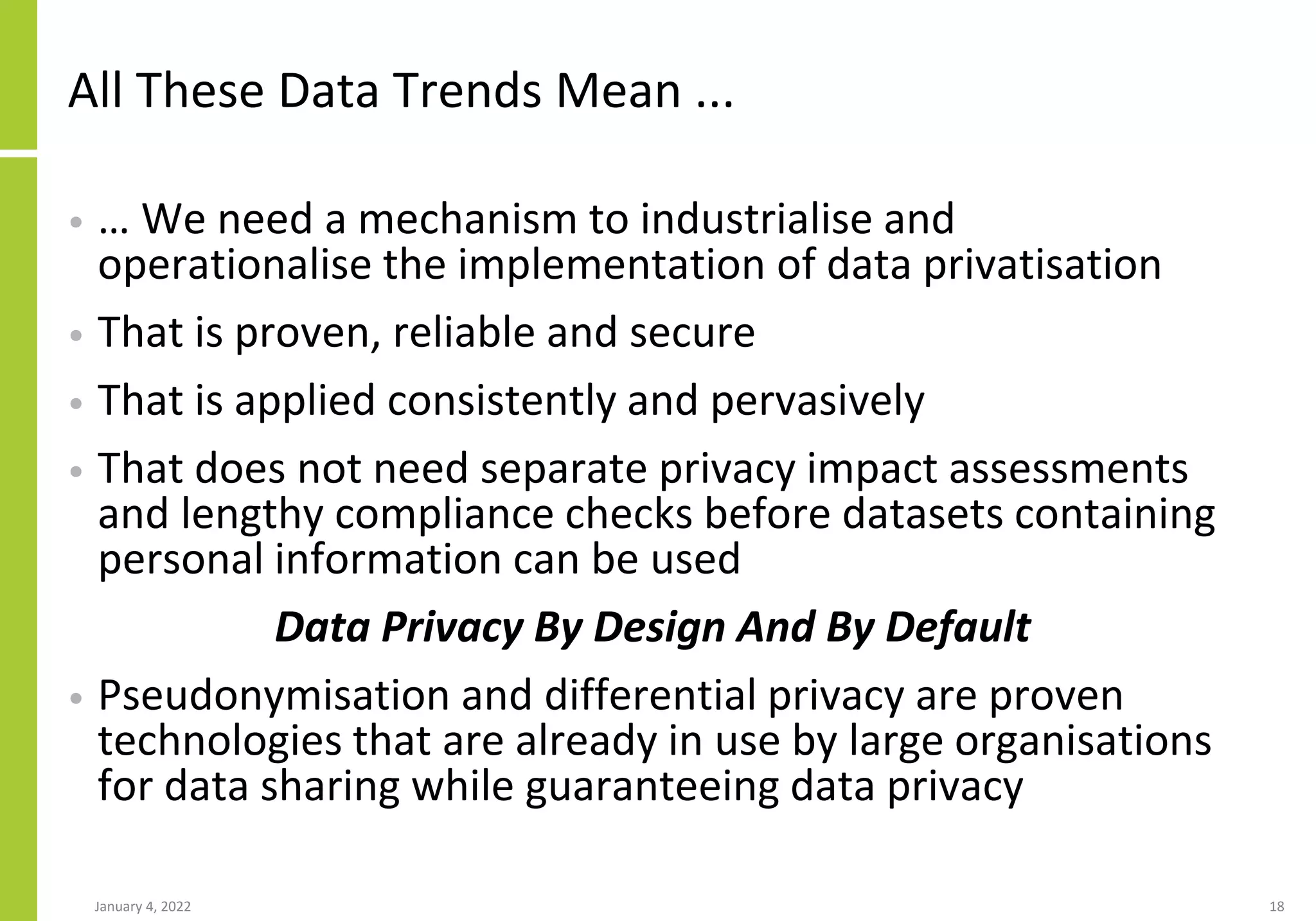 All These Data Trends Mean ...
• … We need a mechanism to industrialise and
operationalise the implementation of data privatisation
• That is proven, reliable and secure
• That is applied consistently and pervasively
• That does not need separate privacy impact assessments
and lengthy compliance checks before datasets containing
personal information can be used
Data Privacy By Design And By Default
• Pseudonymisation and differential privacy are proven
technologies that are already in use by large organisations
for data sharing while guaranteeing data privacy
January 4, 2022 18
 
