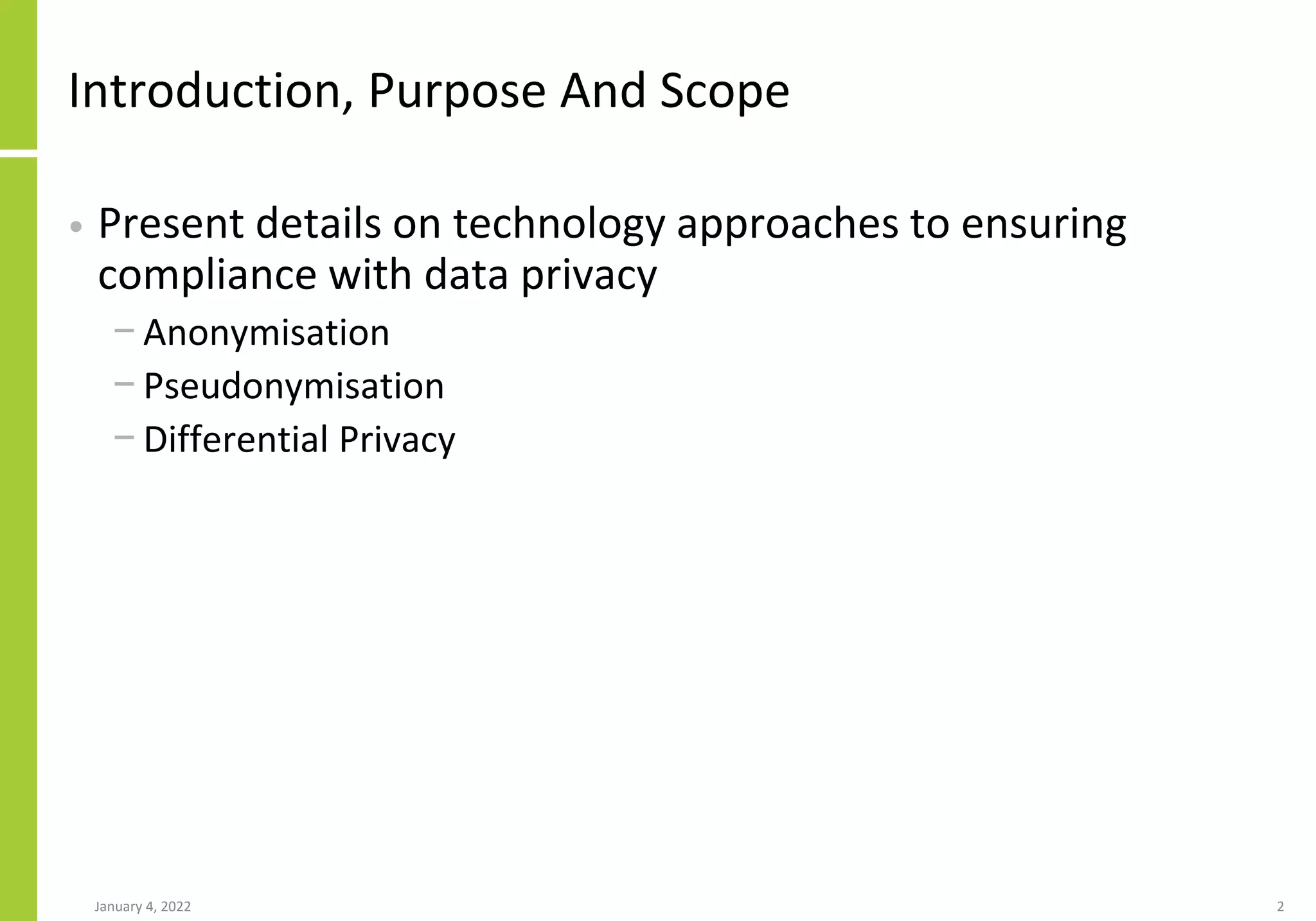 Introduction, Purpose And Scope
• Present details on technology approaches to ensuring
compliance with data privacy
− Anonymisation
− Pseudonymisation
− Differential Privacy
January 4, 2022 2
 