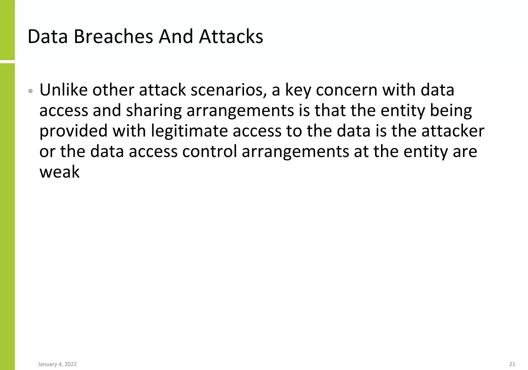 Data Breaches And Attacks
• Unlike other attack scenarios, a key concern with data
access and sharing arrangements is that the entity being
provided with legitimate access to the data is the attacker
or the data access control arrangements at the entity are
weak
January 4, 2022 21
 