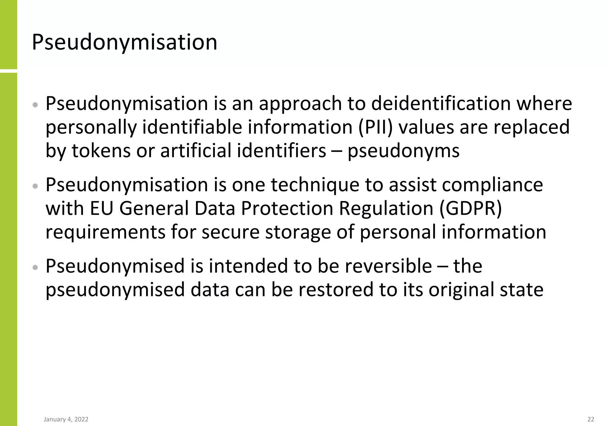 Pseudonymisation
• Pseudonymisation is an approach to deidentification where
personally identifiable information (PII) values are replaced
by tokens or artificial identifiers – pseudonyms
• Pseudonymisation is one technique to assist compliance
with EU General Data Protection Regulation (GDPR)
requirements for secure storage of personal information
• Pseudonymised is intended to be reversible – the
pseudonymised data can be restored to its original state
January 4, 2022 22
 
