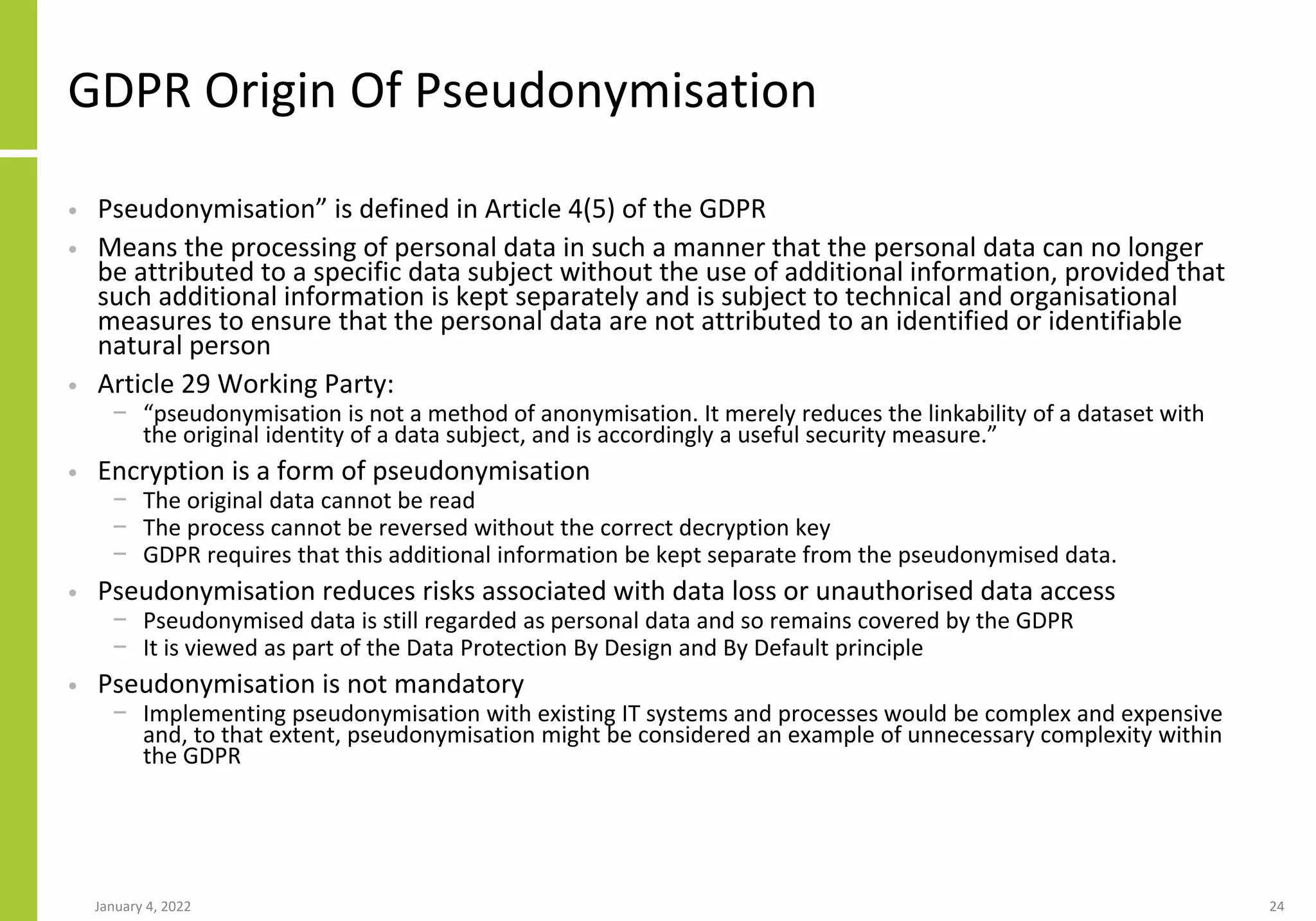 GDPR Origin Of Pseudonymisation
• Pseudonymisation” is defined in Article 4(5) of the GDPR
• Means the processing of personal data in such a manner that the personal data can no longer
be attributed to a specific data subject without the use of additional information, provided that
such additional information is kept separately and is subject to technical and organisational
measures to ensure that the personal data are not attributed to an identified or identifiable
natural person
• Article 29 Working Party:
− “pseudonymisation is not a method of anonymisation. It merely reduces the linkability of a dataset with
the original identity of a data subject, and is accordingly a useful security measure.”
• Encryption is a form of pseudonymisation
− The original data cannot be read
− The process cannot be reversed without the correct decryption key
− GDPR requires that this additional information be kept separate from the pseudonymised data.
• Pseudonymisation reduces risks associated with data loss or unauthorised data access
− Pseudonymised data is still regarded as personal data and so remains covered by the GDPR
− It is viewed as part of the Data Protection By Design and By Default principle
• Pseudonymisation is not mandatory
− Implementing pseudonymisation with existing IT systems and processes would be complex and expensive
and, to that extent, pseudonymisation might be considered an example of unnecessary complexity within
the GDPR
January 4, 2022 24
 