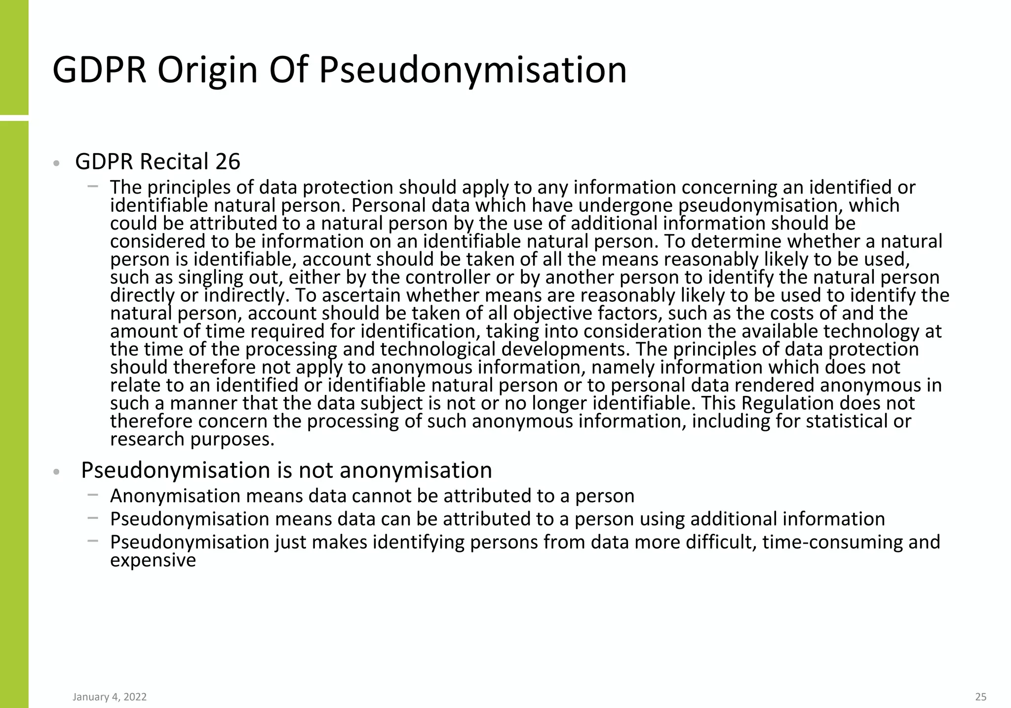GDPR Origin Of Pseudonymisation
• GDPR Recital 26
− The principles of data protection should apply to any information concerning an identified or
identifiable natural person. Personal data which have undergone pseudonymisation, which
could be attributed to a natural person by the use of additional information should be
considered to be information on an identifiable natural person. To determine whether a natural
person is identifiable, account should be taken of all the means reasonably likely to be used,
such as singling out, either by the controller or by another person to identify the natural person
directly or indirectly. To ascertain whether means are reasonably likely to be used to identify the
natural person, account should be taken of all objective factors, such as the costs of and the
amount of time required for identification, taking into consideration the available technology at
the time of the processing and technological developments. The principles of data protection
should therefore not apply to anonymous information, namely information which does not
relate to an identified or identifiable natural person or to personal data rendered anonymous in
such a manner that the data subject is not or no longer identifiable. This Regulation does not
therefore concern the processing of such anonymous information, including for statistical or
research purposes.
• Pseudonymisation is not anonymisation
− Anonymisation means data cannot be attributed to a person
− Pseudonymisation means data can be attributed to a person using additional information
− Pseudonymisation just makes identifying persons from data more difficult, time-consuming and
expensive
January 4, 2022 25
 