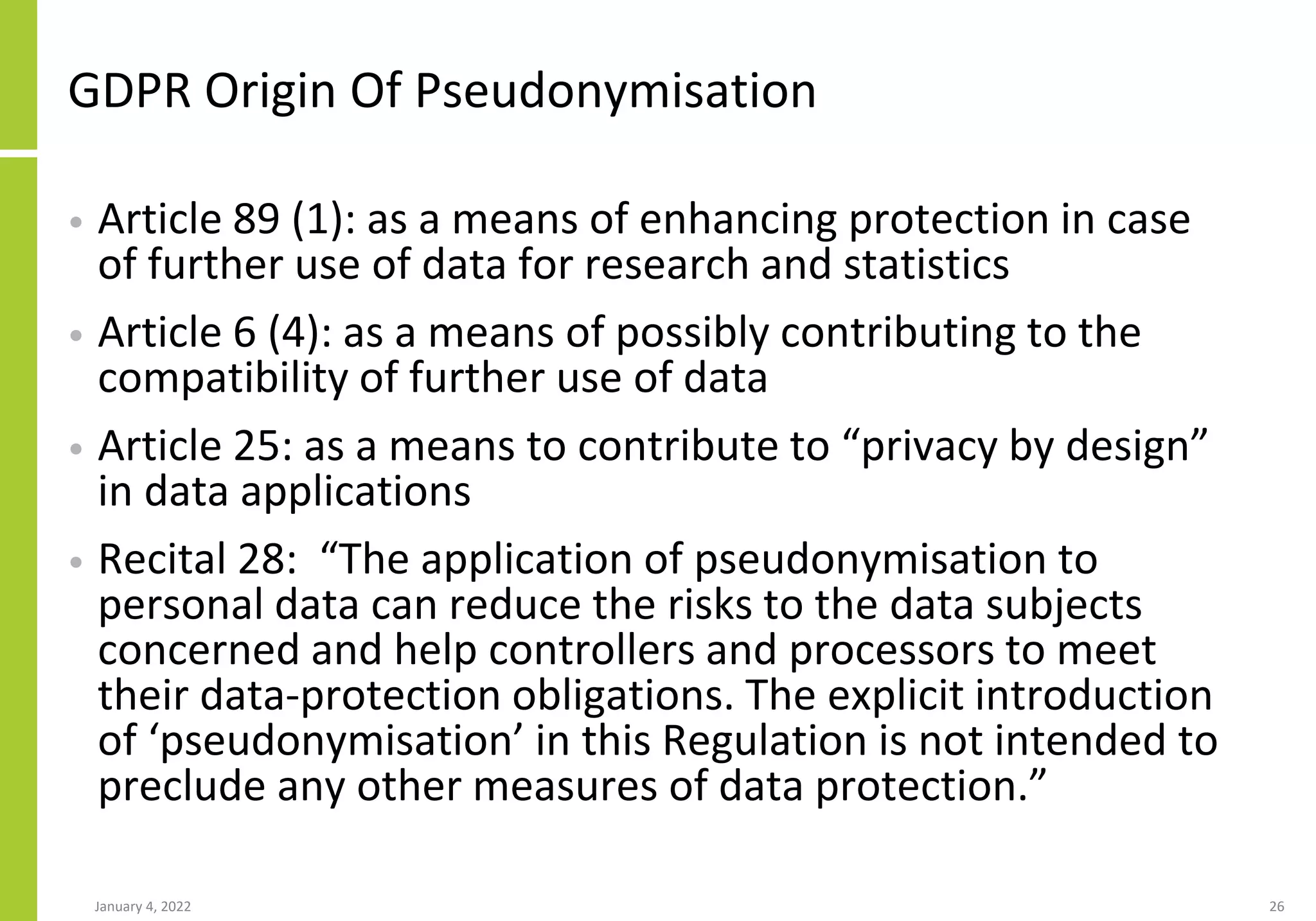 GDPR Origin Of Pseudonymisation
• Article 89 (1): as a means of enhancing protection in case
of further use of data for research and statistics
• Article 6 (4): as a means of possibly contributing to the
compatibility of further use of data
• Article 25: as a means to contribute to “privacy by design”
in data applications
• Recital 28: “The application of pseudonymisation to
personal data can reduce the risks to the data subjects
concerned and help controllers and processors to meet
their data-protection obligations. The explicit introduction
of ‘pseudonymisation’ in this Regulation is not intended to
preclude any other measures of data protection.”
January 4, 2022 26
 