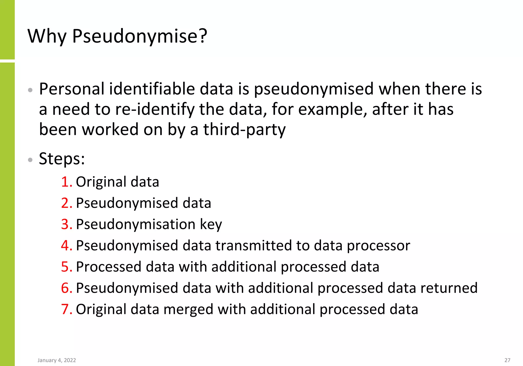 Why Pseudonymise?
• Personal identifiable data is pseudonymised when there is
a need to re-identify the data, for example, after it has
been worked on by a third-party
• Steps:
1. Original data
2. Pseudonymised data
3. Pseudonymisation key
4. Pseudonymised data transmitted to data processor
5. Processed data with additional processed data
6. Pseudonymised data with additional processed data returned
7. Original data merged with additional processed data
January 4, 2022 27
 