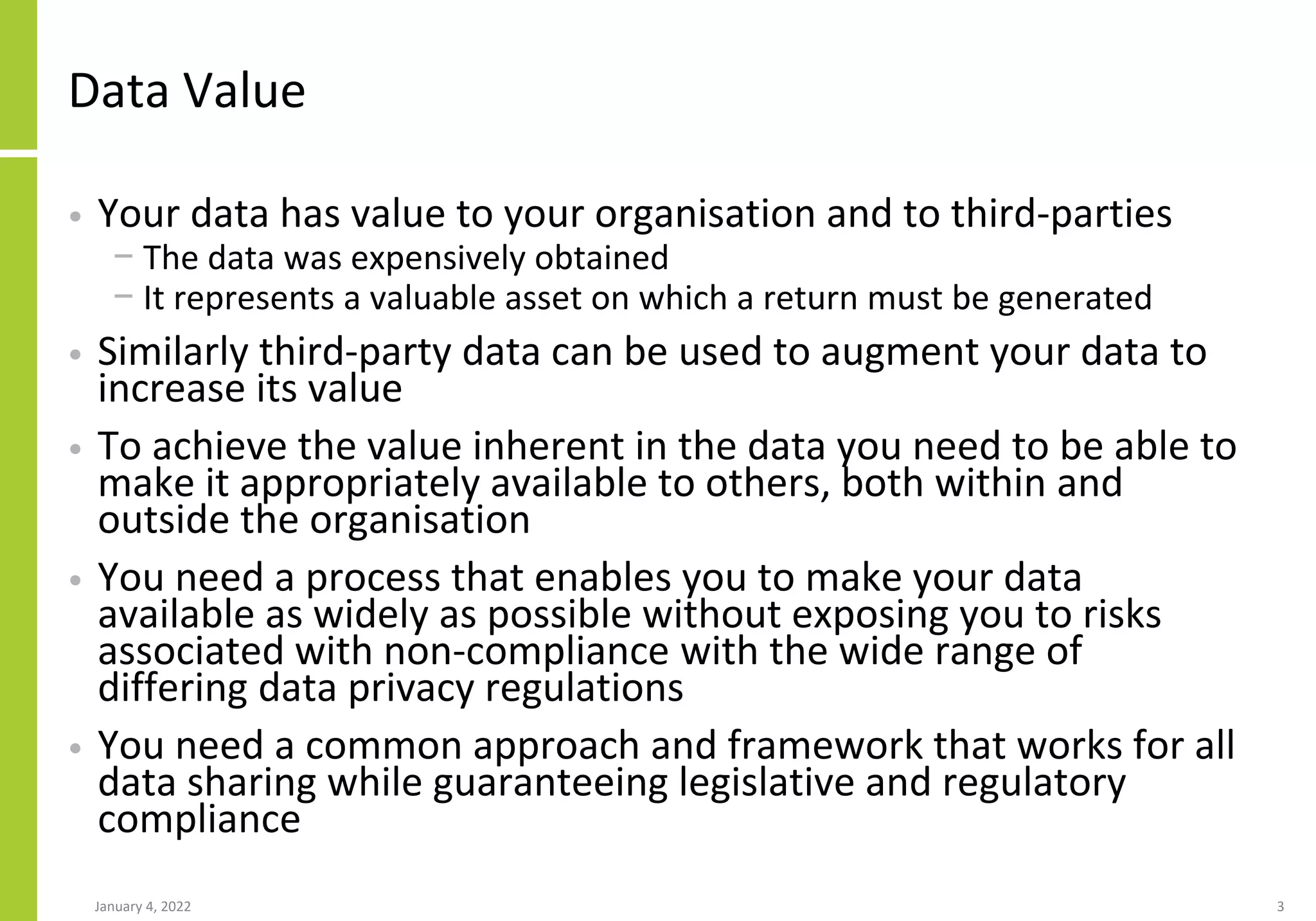Data Value
• Your data has value to your organisation and to third-parties
− The data was expensively obtained
− It represents a valuable asset on which a return must be generated
• Similarly third-party data can be used to augment your data to
increase its value
• To achieve the value inherent in the data you need to be able to
make it appropriately available to others, both within and
outside the organisation
• You need a process that enables you to make your data
available as widely as possible without exposing you to risks
associated with non-compliance with the wide range of
differing data privacy regulations
• You need a common approach and framework that works for all
data sharing while guaranteeing legislative and regulatory
compliance
January 4, 2022 3
 