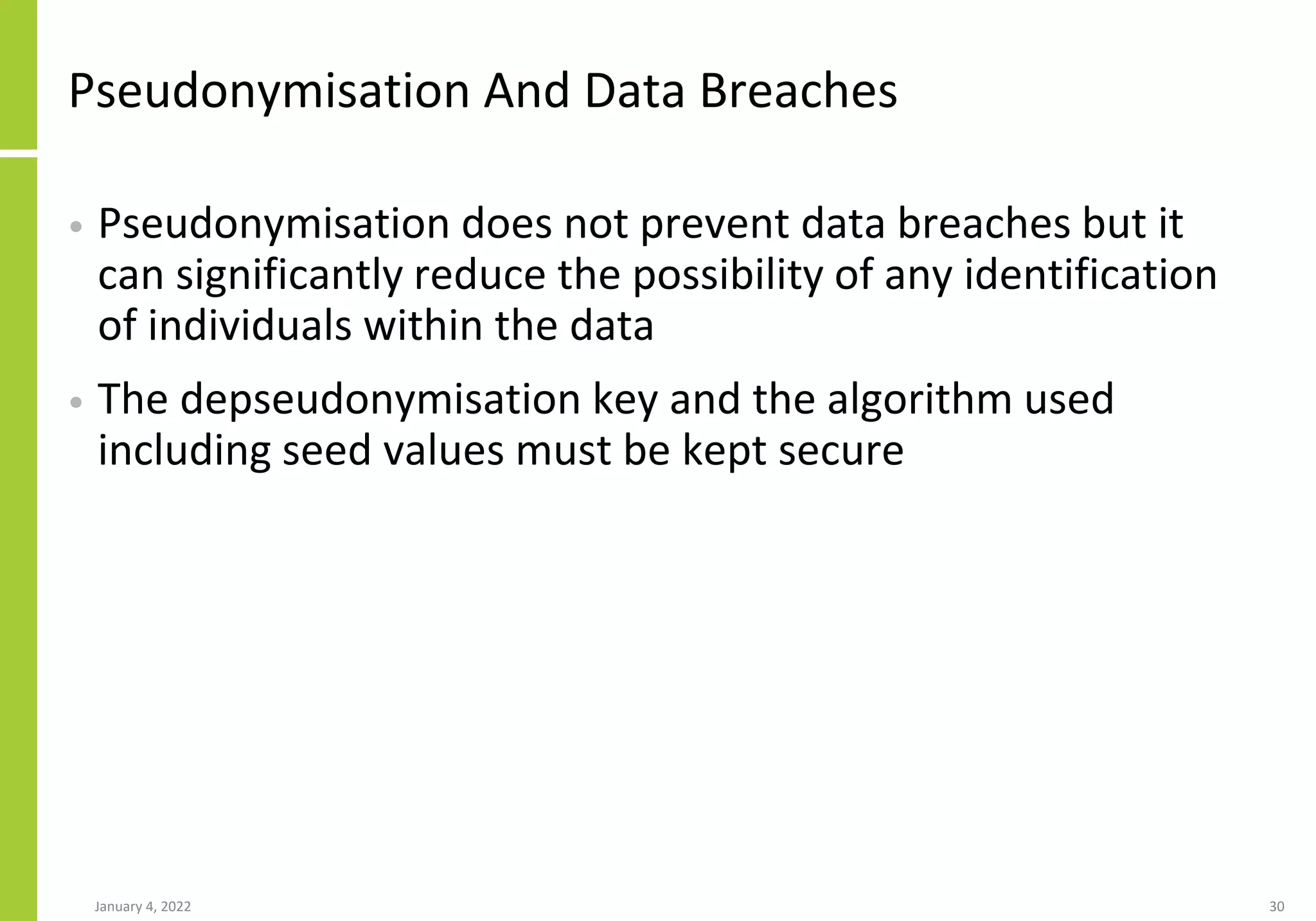 Pseudonymisation And Data Breaches
• Pseudonymisation does not prevent data breaches but it
can significantly reduce the possibility of any identification
of individuals within the data
• The depseudonymisation key and the algorithm used
including seed values must be kept secure
January 4, 2022 30
 