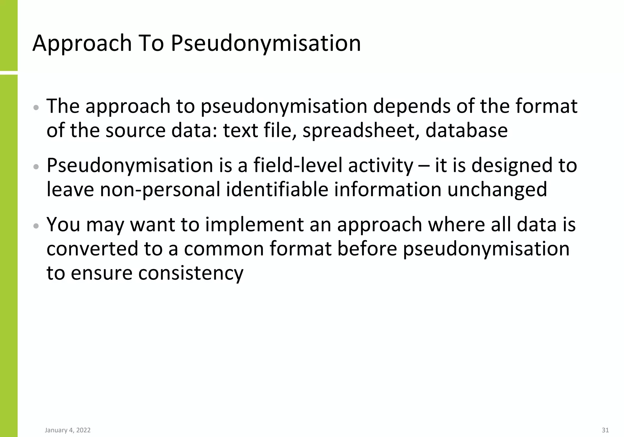 Approach To Pseudonymisation
• The approach to pseudonymisation depends of the format
of the source data: text file, spreadsheet, database
• Pseudonymisation is a field-level activity – it is designed to
leave non-personal identifiable information unchanged
• You may want to implement an approach where all data is
converted to a common format before pseudonymisation
to ensure consistency
January 4, 2022 31
 