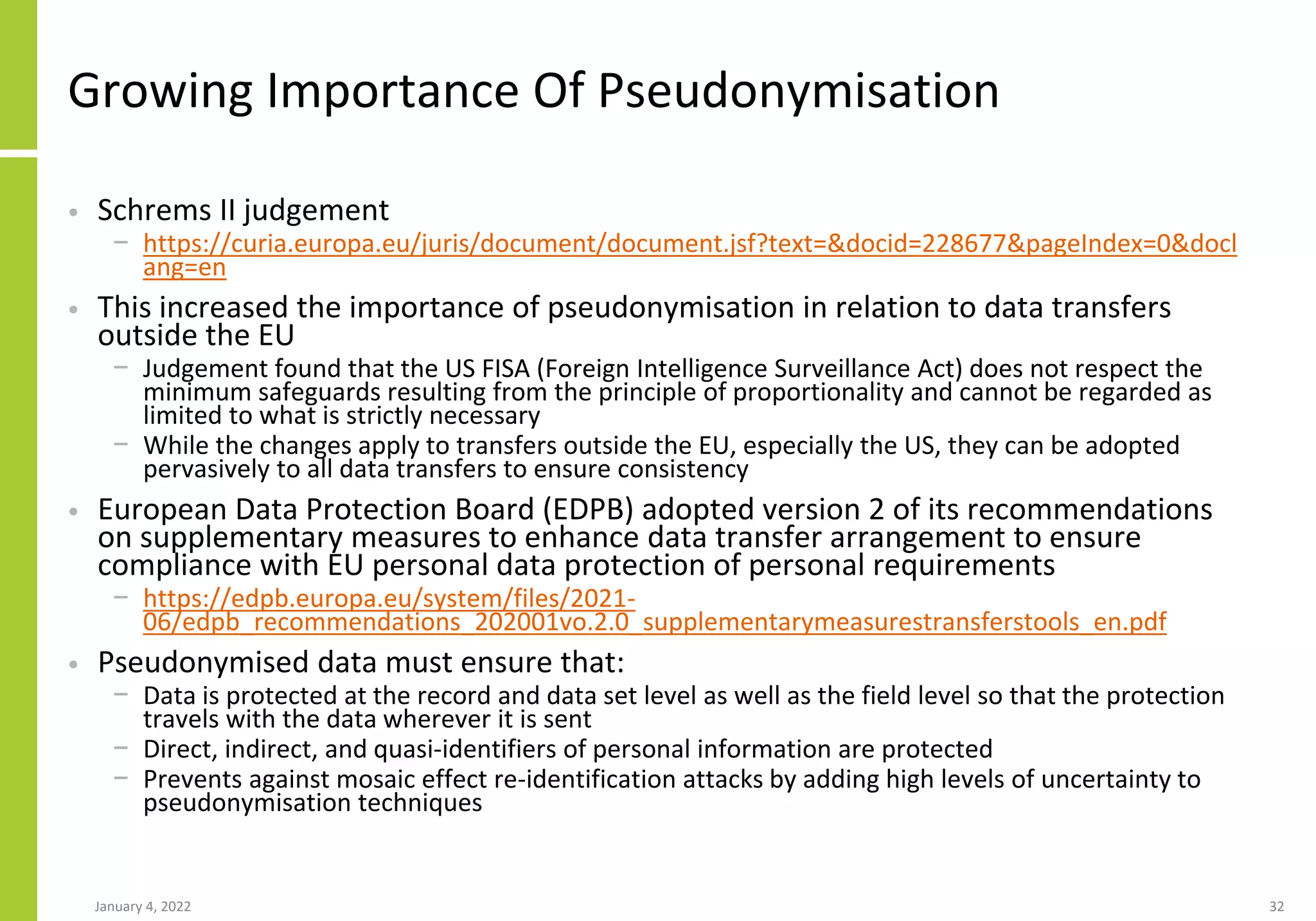 Growing Importance Of Pseudonymisation
• Schrems II judgement
− https://curia.europa.eu/juris/document/document.jsf?text=&docid=228677&pageIndex=0&docl
ang=en
• This increased the importance of pseudonymisation in relation to data transfers
outside the EU
− Judgement found that the US FISA (Foreign Intelligence Surveillance Act) does not respect the
minimum safeguards resulting from the principle of proportionality and cannot be regarded as
limited to what is strictly necessary
− While the changes apply to transfers outside the EU, especially the US, they can be adopted
pervasively to all data transfers to ensure consistency
• European Data Protection Board (EDPB) adopted version 2 of its recommendations
on supplementary measures to enhance data transfer arrangement to ensure
compliance with EU personal data protection of personal requirements
− https://edpb.europa.eu/system/files/2021-
06/edpb_recommendations_202001vo.2.0_supplementarymeasurestransferstools_en.pdf
• Pseudonymised data must ensure that:
− Data is protected at the record and data set level as well as the field level so that the protection
travels with the data wherever it is sent
− Direct, indirect, and quasi-identifiers of personal information are protected
− Prevents against mosaic effect re-identification attacks by adding high levels of uncertainty to
pseudonymisation techniques
January 4, 2022 32
 