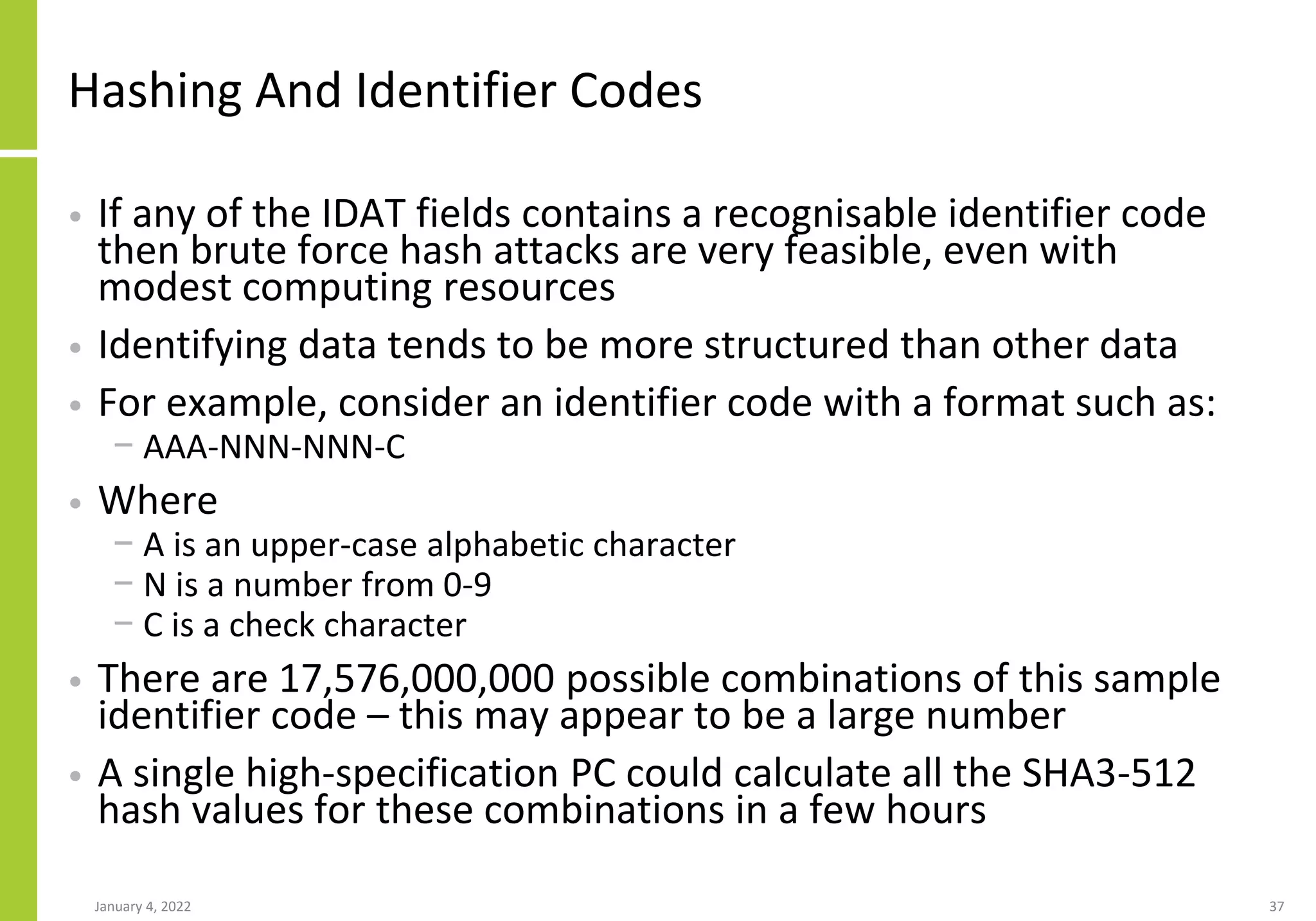 Hashing And Identifier Codes
• If any of the IDAT fields contains a recognisable identifier code
then brute force hash attacks are very feasible, even with
modest computing resources
• Identifying data tends to be more structured than other data
• For example, consider an identifier code with a format such as:
− AAA-NNN-NNN-C
• Where
− A is an upper-case alphabetic character
− N is a number from 0-9
− C is a check character
• There are 17,576,000,000 possible combinations of this sample
identifier code – this may appear to be a large number
• A single high-specification PC could calculate all the SHA3-512
hash values for these combinations in a few hours
January 4, 2022 37
 