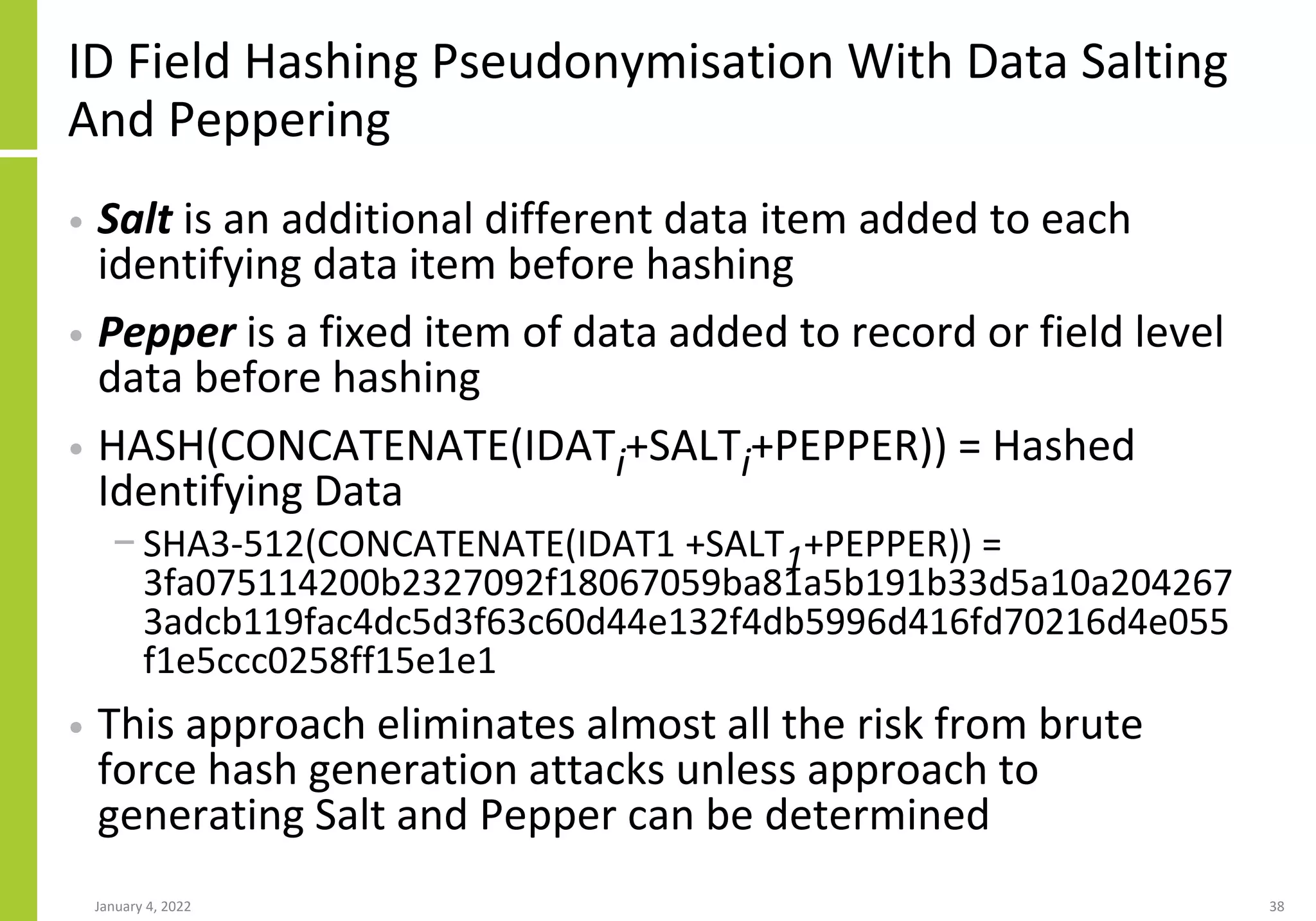 ID Field Hashing Pseudonymisation With Data Salting
And Peppering
• Salt is an additional different data item added to each
identifying data item before hashing
• Pepper is a fixed item of data added to record or field level
data before hashing
• HASH(CONCATENATE(IDATi+SALTi+PEPPER)) = Hashed
Identifying Data
− SHA3-512(CONCATENATE(IDAT1 +SALT1+PEPPER)) =
3fa075114200b2327092f18067059ba81a5b191b33d5a10a204267
3adcb119fac4dc5d3f63c60d44e132f4db5996d416fd70216d4e055
f1e5ccc0258ff15e1e1
• This approach eliminates almost all the risk from brute
force hash generation attacks unless approach to
generating Salt and Pepper can be determined
January 4, 2022 38
 