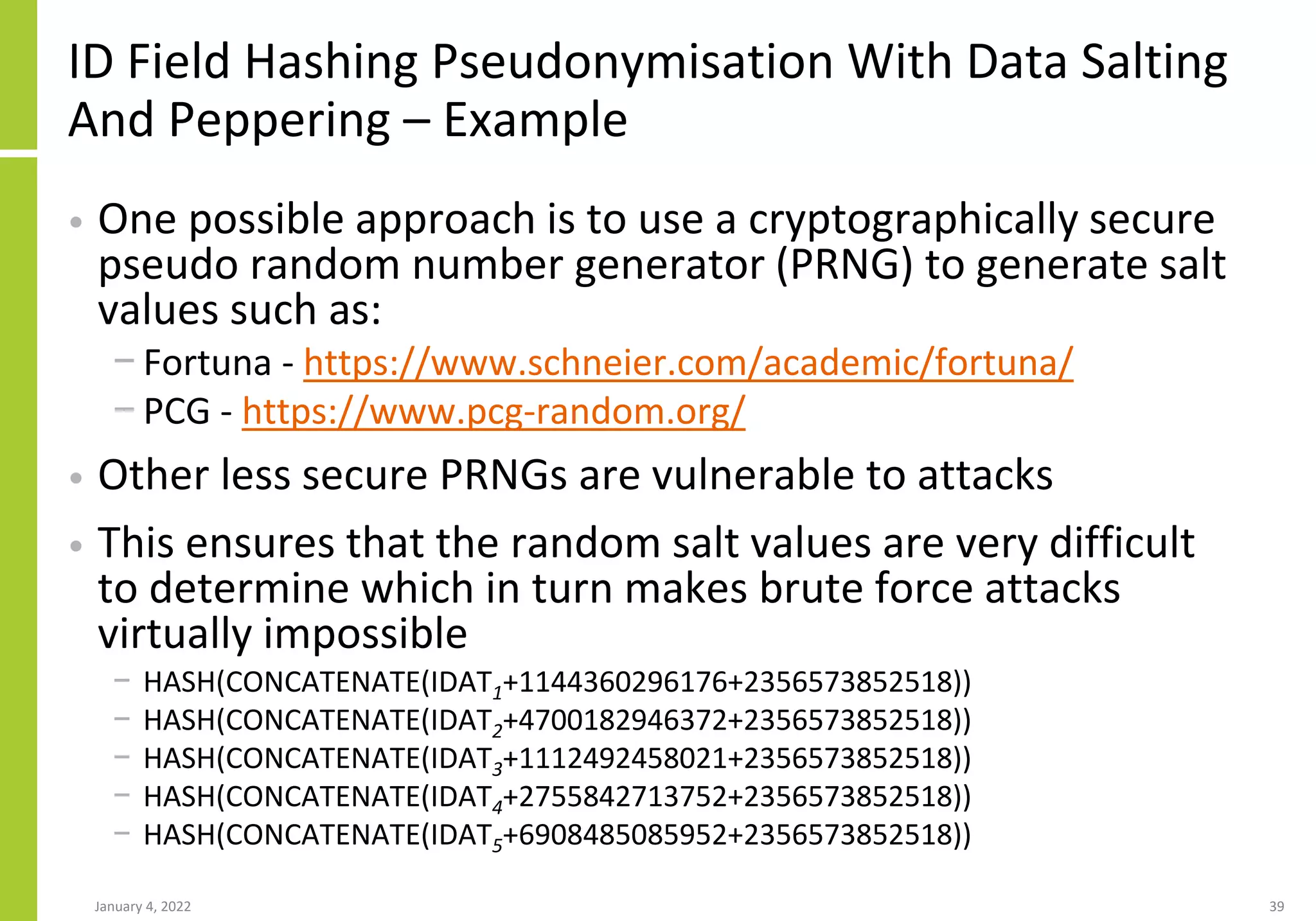 ID Field Hashing Pseudonymisation With Data Salting
And Peppering – Example
• One possible approach is to use a cryptographically secure
pseudo random number generator (PRNG) to generate salt
values such as:
− Fortuna - https://www.schneier.com/academic/fortuna/
− PCG - https://www.pcg-random.org/
• Other less secure PRNGs are vulnerable to attacks
• This ensures that the random salt values are very difficult
to determine which in turn makes brute force attacks
virtually impossible
− HASH(CONCATENATE(IDAT1+1144360296176+2356573852518))
− HASH(CONCATENATE(IDAT2+4700182946372+2356573852518))
− HASH(CONCATENATE(IDAT3+1112492458021+2356573852518))
− HASH(CONCATENATE(IDAT4+2755842713752+2356573852518))
− HASH(CONCATENATE(IDAT5+6908485085952+2356573852518))
January 4, 2022 39
 