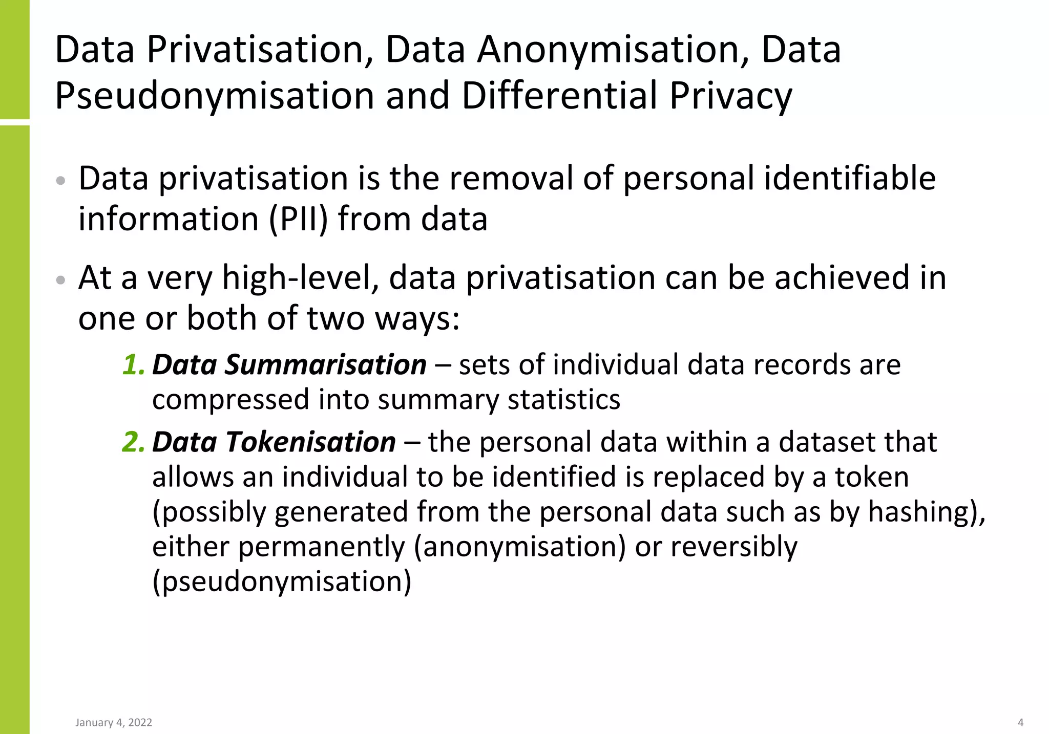 Data Privatisation, Data Anonymisation, Data
Pseudonymisation and Differential Privacy
• Data privatisation is the removal of personal identifiable
information (PII) from data
• At a very high-level, data privatisation can be achieved in
one or both of two ways:
1. Data Summarisation – sets of individual data records are
compressed into summary statistics
2. Data Tokenisation – the personal data within a dataset that
allows an individual to be identified is replaced by a token
(possibly generated from the personal data such as by hashing),
either permanently (anonymisation) or reversibly
(pseudonymisation)
January 4, 2022 4
 