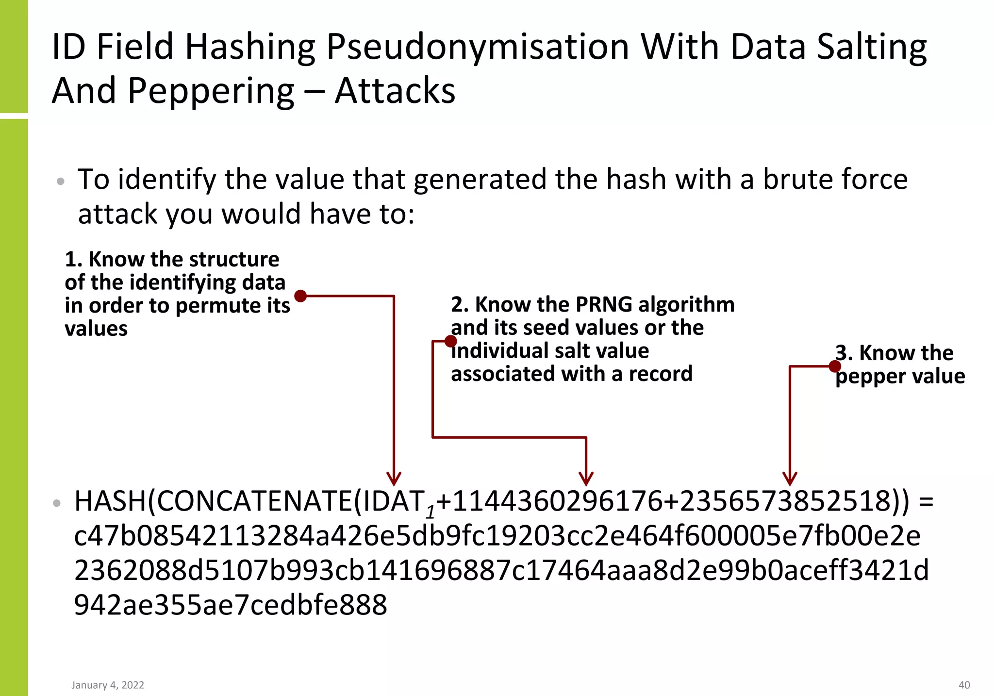 ID Field Hashing Pseudonymisation With Data Salting
And Peppering – Attacks
• HASH(CONCATENATE(IDAT1+1144360296176+2356573852518)) =
c47b08542113284a426e5db9fc19203cc2e464f600005e7fb00e2e
2362088d5107b993cb141696887c17464aaa8d2e99b0aceff3421d
942ae355ae7cedbfe888
January 4, 2022 40
1. Know the structure
of the identifying data
in order to permute its
values
• To identify the value that generated the hash with a brute force
attack you would have to:
2. Know the PRNG algorithm
and its seed values or the
individual salt value
associated with a record
3. Know the
pepper value
 