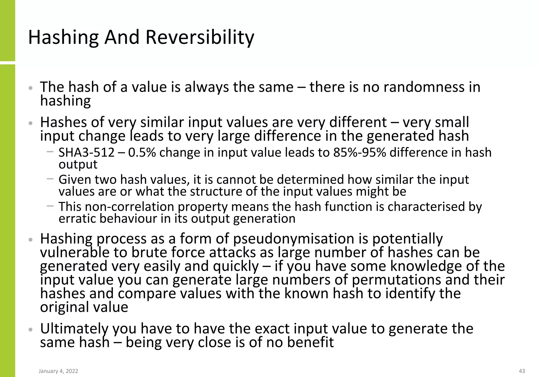 Hashing And Reversibility
• The hash of a value is always the same – there is no randomness in
hashing
• Hashes of very similar input values are very different – very small
input change leads to very large difference in the generated hash
− SHA3-512 – 0.5% change in input value leads to 85%-95% difference in hash
output
− Given two hash values, it is cannot be determined how similar the input
values are or what the structure of the input values might be
− This non-correlation property means the hash function is characterised by
erratic behaviour in its output generation
• Hashing process as a form of pseudonymisation is potentially
vulnerable to brute force attacks as large number of hashes can be
generated very easily and quickly – if you have some knowledge of the
input value you can generate large numbers of permutations and their
hashes and compare values with the known hash to identify the
original value
• Ultimately you have to have the exact input value to generate the
same hash – being very close is of no benefit
January 4, 2022 43
 