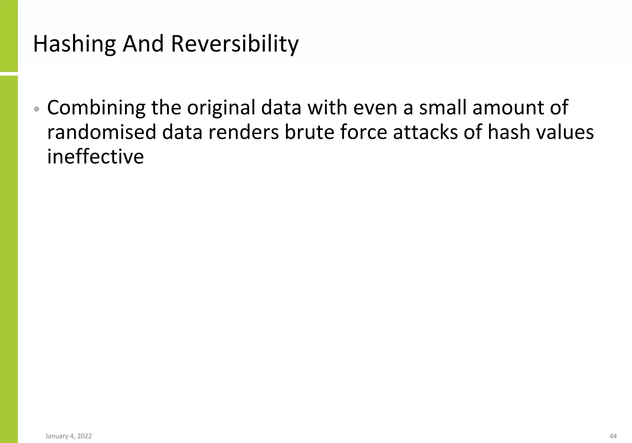 Hashing And Reversibility
• Combining the original data with even a small amount of
randomised data renders brute force attacks of hash values
ineffective
January 4, 2022 44
 
